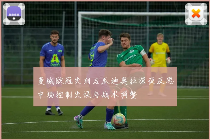 曼城欧冠失利后瓜迪奥拉深夜反思中场控制失误与战术调整
