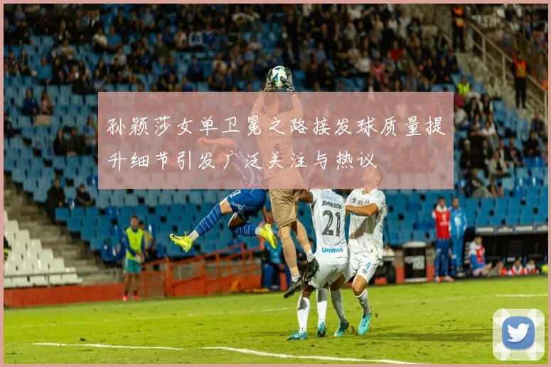 孙颖莎女单卫冕之路接发球质量提升细节引发广泛关注与热议