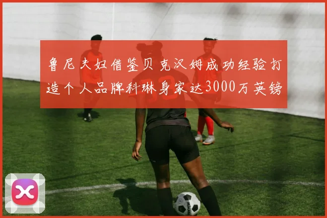 鲁尼夫妇借鉴贝克汉姆成功经验打造个人品牌科琳身家达3000万英镑