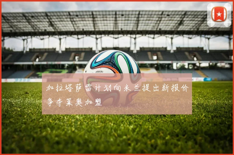 加拉塔萨雷计划向米兰提出新报价争夺莱奥加盟