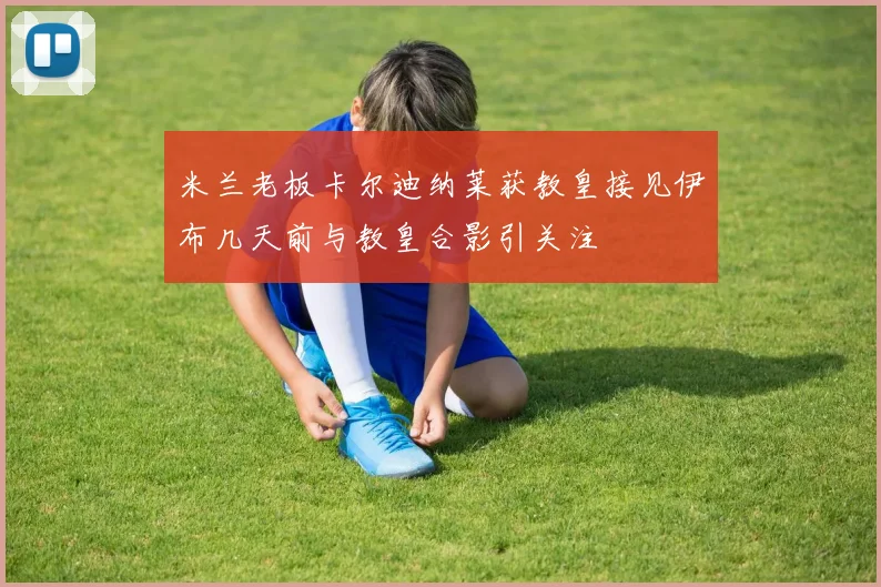 米兰老板卡尔迪纳莱获教皇接见伊布几天前与教皇合影引关注