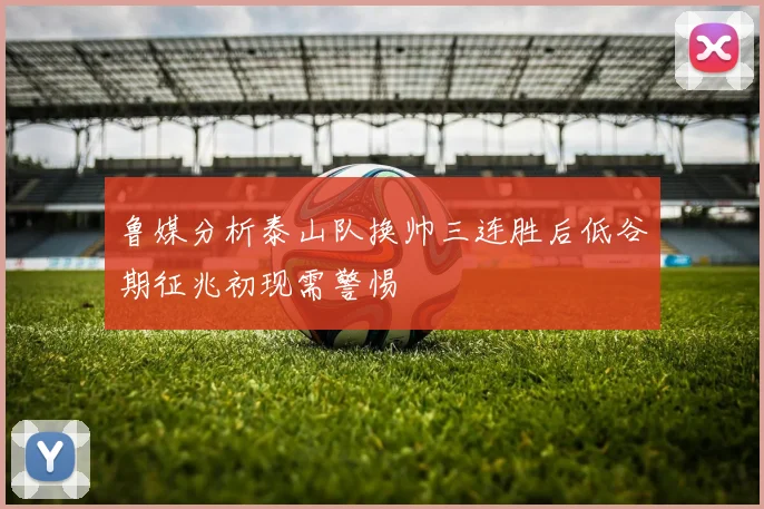 鲁媒分析泰山队换帅三连胜后低谷期征兆初现需警惕